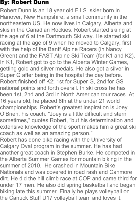 By: Robert Dunn
Robert Dunn is an 18 year old F.I.S. skier born in Hanover, New Hampshire; a small community in the northeastern US. He now lives in Calgary, Alberta and skis in the Canadian Rockies. Robert started skiing at the age of 6 at the Dartmouth Ski way. He started ski racing at the age of 9 when he moved to Calgary, first with the help of the Banff Alpine Racers (in Nancy Green) and the FAST Alpine Ski Team (for K1 and K2). In K1, Robert got to go to the Alberta Winter Games, getting gold and silver medals. He also got a silver in Super G after being in the hospital the day before.  Robert finished off K2; 1st for Super G, 2nd for GS national points and forth overall. In ski cross he has been 1st, 2nd and 3rd in North American tour races. At 16 years old, he placed 6th at the under 21 world championships. Robert’s greatest inspiration is Joey O’Brien, his coach. "Joey is a little difficult and stern sometimes," quotes Robert, “but his determination and extensive knowledge of the sport makes him a great ski coach as well as an amazing person.” 
Robert has done bike racing with the University of Calgary Oval program in the summer. He has had another great coach in Stephen Burke. He competed in the Alberta Summer Games for mountain biking in the summer of 2010.  He crashed in Mountain Bike Nationals and was covered in road rash and Canmore dirt. He did the hill climb race at COP and came third for under 17 men. He also did spring basketball and began biking late this summer. Finally he plays volleyball on the Canuck Stuff U17 volleyball team and loves it.