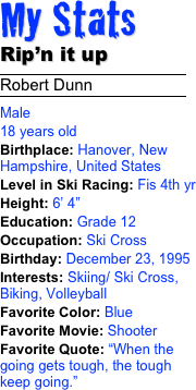 My Stats 
Rip’n it up
￼
Robert Dunn
￼
Male 18 years old Birthplace: Hanover, New Hampshire, United StatesLevel in Ski Racing: Fis 4th yrHeight: 6’ 4” Education: Grade 12Occupation: Ski Cross
Birthday: December 23, 1995Interests: Skiing/ Ski Cross, Biking, VolleyballFavorite Color: Blue
Favorite Movie: ShooterFavorite Quote: “When the going gets tough, the tough keep going.”
