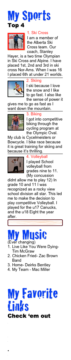 My Sports 
Top 4
￼1. Ski Cross
I am a member of the Alberta Ski Cross team. Our coach, Stanley Hayer, is a two time Olympian in Ski Cross and Alpine. I have placed 1st, 2nd and 3rd in ski cross Nor-Ams. When I was 16 I placed 6th at under 21 worlds.
￼
￼2. Skiing
I ski because I love the snow and I like to go fast. I also like the sense of power it gives me to go as fast as I want down the mountain.￼
￼3. Biking
I got into competitive biking through the cycling program at the Olympic Oval. My club is Cycelmeisters or Bowcycle. I bike race because it is great training for skiing and because it’s thrilling.￼
￼4. Volleyball
I played School volleyball from grades nine to 11. (My concussion didnt allow me to play 12) In grade 10 and 11 I was recognized as a rocky view school division all star. This led me to make the decision to play competitive Volleyball. I played for the u17 Canucks, and the u18 Eight the year after.
￼
My Music 
(Ever changing)
Live Like You Were Dying- Tim McGraw
Chicken Fried- Zac Brown Band
Home- Deirks Bentley
My Team - Mac Miller

My Favorite Links
Check ‘em out
http://flyingdownhill.wikispaces.com/
www.facebook.com
http://vimeo.com/user9783982
www.urtur.com
www.albertaalpine.ca